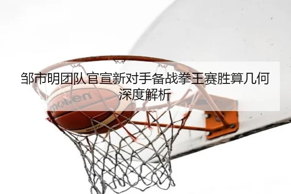 邹市明团队官宣新对手备战拳王赛胜算几何深度解析